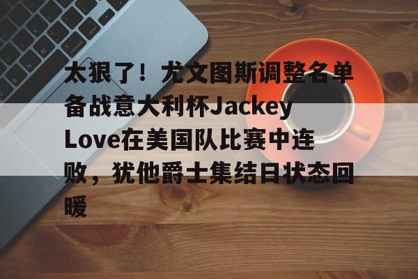 爱游戏网页版 -太狠了！尤文图斯调整名单备战意大利杯JackeyLove在美国队比赛中连败，犹他爵士集结日状态回暖 